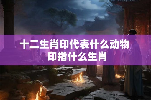 十二生肖印代表什么动物  印指什么生肖
