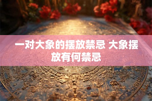 一对大象的摆放禁忌 大象摆放有何禁忌