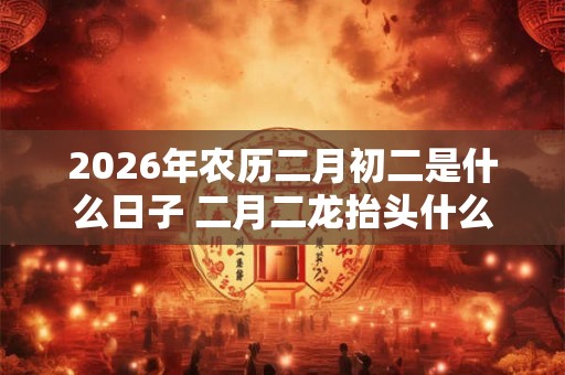2026年农历二月初二是什么日子 二月二龙抬头什么意思 2026年农历二月初二是什么日子 二月二龙抬头什么意思