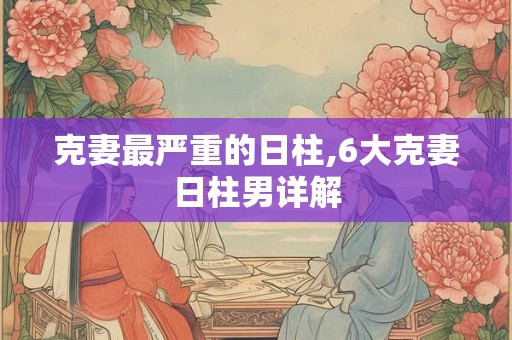 克妻最严重的日柱,6大克妻日柱男详解