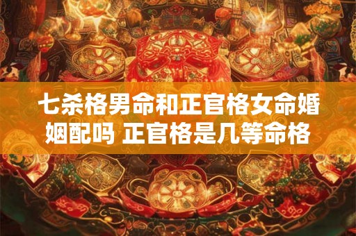七杀格男命和正官格女命婚姻配吗 正官格是几等命格 七杀格男命和正官格女命婚姻配吗 正官格是几等命格