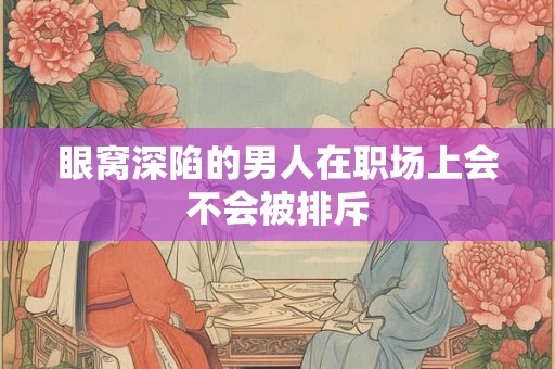 眼窝深陷的男人在职场上会不会被排斥