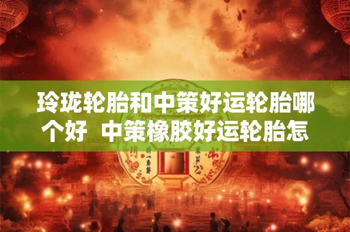玲珑轮胎和中策好运轮胎哪个好  中策橡胶好运轮胎怎么样