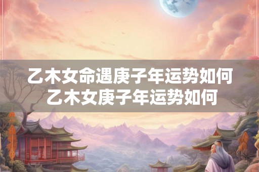 乙木女命遇庚子年运势如何 乙木女庚子年运势如何