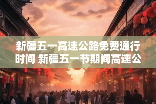 新疆五一高速公路免费通行时间 新疆五一节期间高速公路免费通行的时间是什么