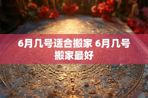 6月几号适合搬家 6月几号搬家最好