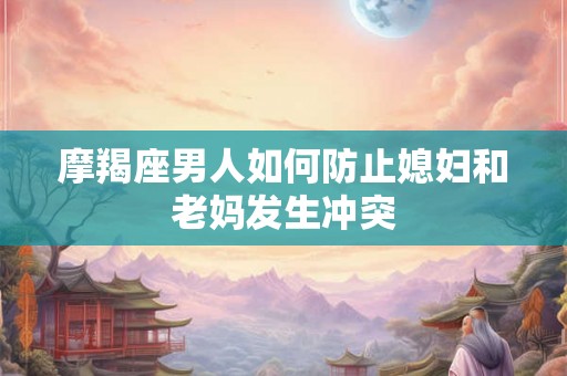 摩羯座男人如何防止媳妇和老妈发生冲突
