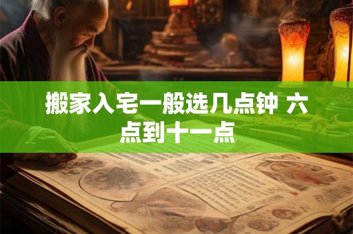 搬家入宅一般选几点钟 六点到十一点