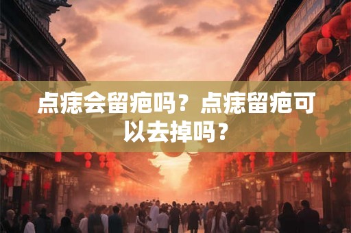 点痣会留疤吗？点痣留疤可以去掉吗？