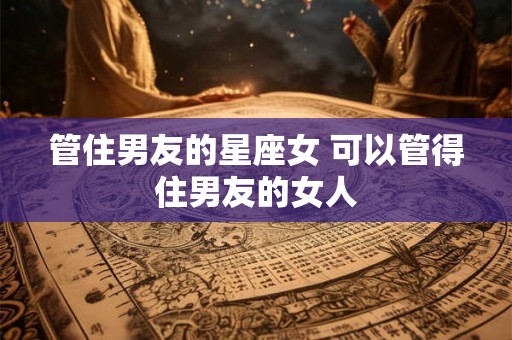 管住男友的星座女 可以管得住男友的女人 管住男友的星座女 可以管得住男友的女人
