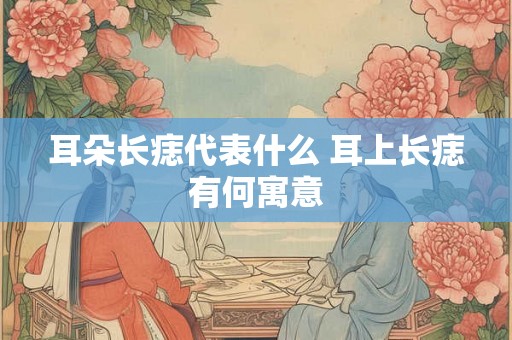 耳朵长痣代表什么 耳上长痣有何寓意