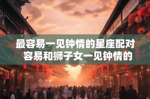 最容易一见钟情的星座配对 容易和狮子女一见钟情的星座 最容易一见钟情的星座配对 容易和狮子女一见钟情的星座