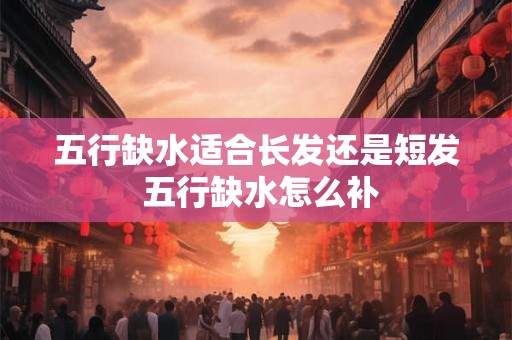 五行缺水适合长发还是短发 五行缺水怎么补 五行缺水适合长发还是短发 五行缺水怎么补
