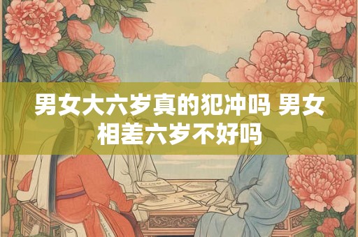 男女大六岁真的犯冲吗 男女相差六岁不好吗 男女大六岁真的犯冲吗 男女相差六岁不好吗
