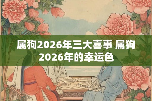 属狗2026年三大喜事 属狗2026年的幸运色 属狗2026年三大喜事 属狗2026年的幸运色