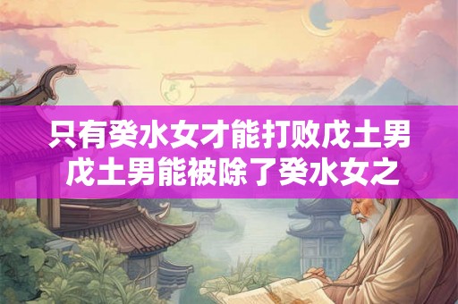 只有癸水女才能打败戊土男 戊土男能被除了癸水女之外的女性打败吗
