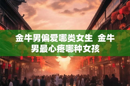 金牛男偏爱哪类女生  金牛男最心疼哪种女孩