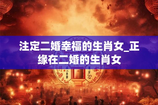 注定二婚幸福的生肖女_正缘在二婚的生肖女