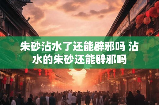 朱砂沾水了还能辟邪吗 沾水的朱砂还能辟邪吗 朱砂沾水了还能辟邪吗 沾水的朱砂还能辟邪吗