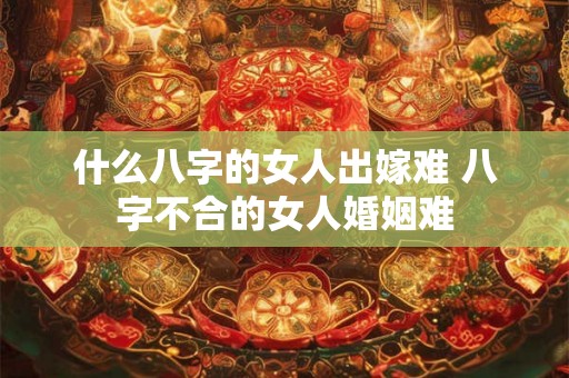 什么八字的女人出嫁难 八字不合的女人婚姻难 什么八字的女人出嫁难 八字不合的女人婚姻难