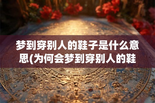 梦到穿别人的鞋子是什么意思(为何会梦到穿别人的鞋子？)