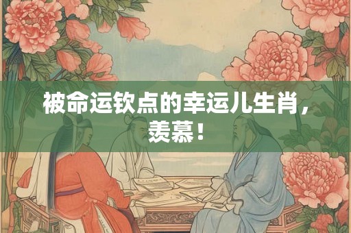被命运钦点的幸运儿生肖,羡慕! 被命运钦点的幸运儿生肖,羡慕!