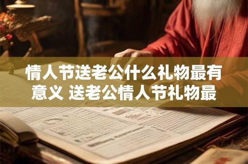 情人节送老公什么礼物最有意义 送老公情人节礼物最有意义的是什么 情人节送老公什么礼物最有意义 送老公情人节礼物最有意义的是什么