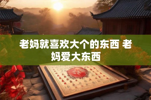 老妈就喜欢大个的东西 老妈爱大东西 老妈就喜欢大个的东西 老妈爱大东西