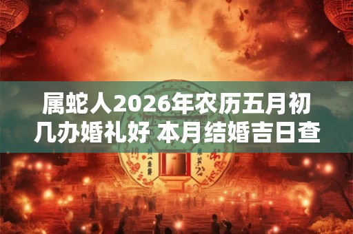 属蛇人2026年农历五月初几办婚礼好 本月结婚吉日查询 属蛇人2026年农历五月初几办婚礼好 本月结婚吉日查询