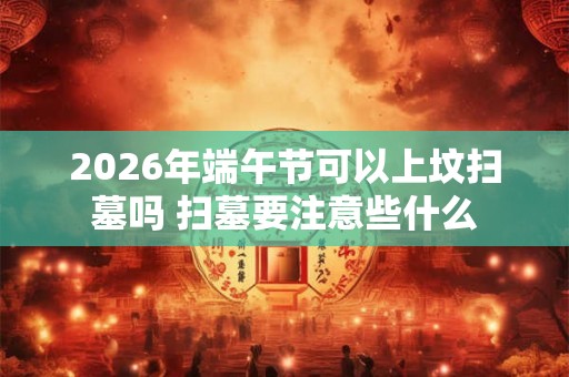 2026年端午节可以上坟扫墓吗 扫墓要注意些什么
