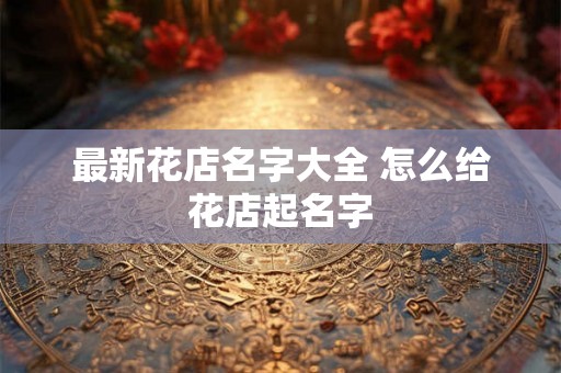 最新花店名字大全 怎么给花店起名字 最新花店名字大全 怎么给花店起名字