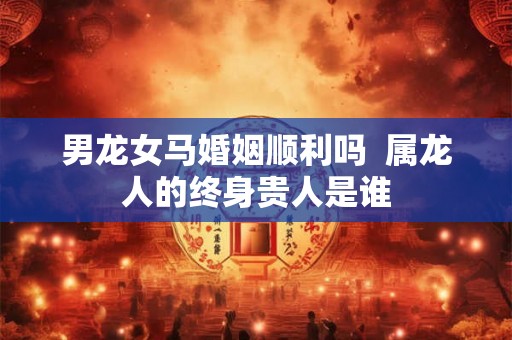 男龙女马婚姻顺利吗  属龙人的终身贵人是谁