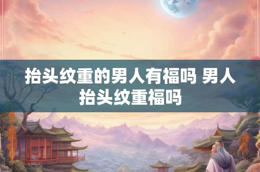 抬头纹重的男人有福吗 男人抬头纹重福吗