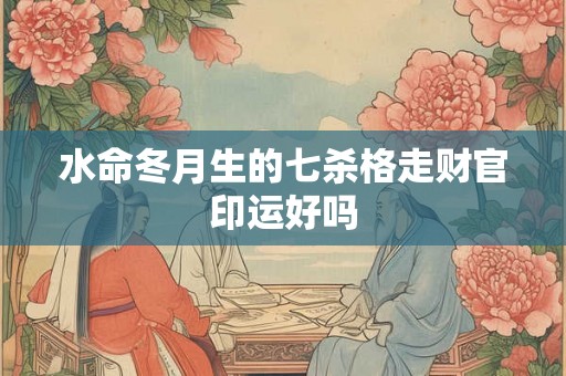 水命冬月生的七杀格走财官印运好吗