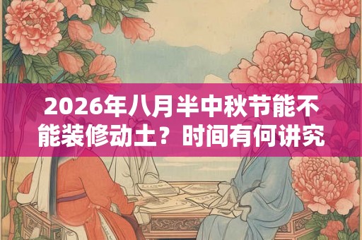 2026年八月半中秋节能不能装修动土？时间有何讲究？
