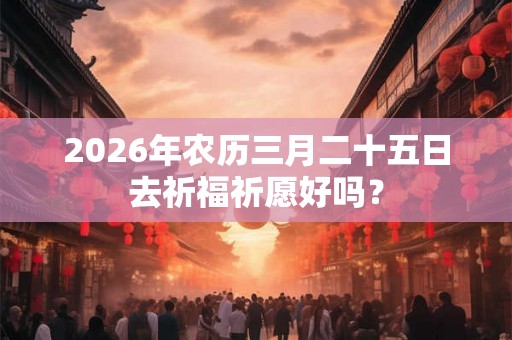2026年农历三月二十五日去祈福祈愿好吗？