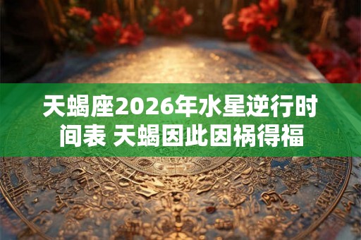 天蝎座2026年水星逆行时间表 天蝎因此因祸得福