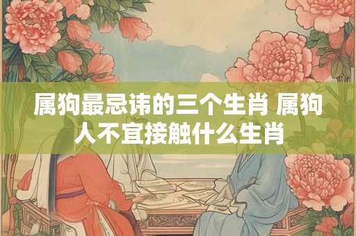 属狗最忌讳的三个生肖 属狗人不宜接触什么生肖