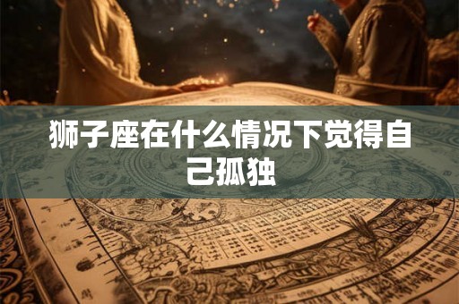 狮子座在什么情况下觉得自己孤独 狮子座在什么情况下觉得自己孤独