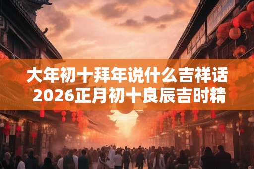大年初十拜年说什么吉祥话 2026正月初十良辰吉时精选