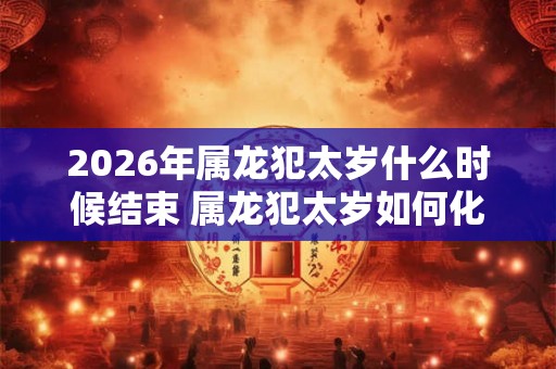 2026年属龙犯太岁什么时候结束 属龙犯太岁如何化解