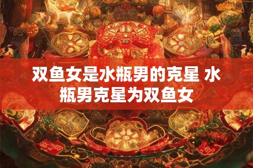 双鱼女是水瓶男的克星 水瓶男克星为双鱼女