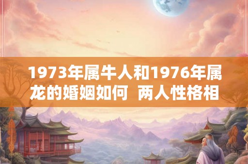 1973年属牛人和1976年属龙的婚姻如何  两人性格相处的来吗