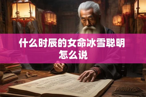 什么时辰的女命冰雪聪明 怎么说 什么时辰的女命冰雪聪明 怎么说