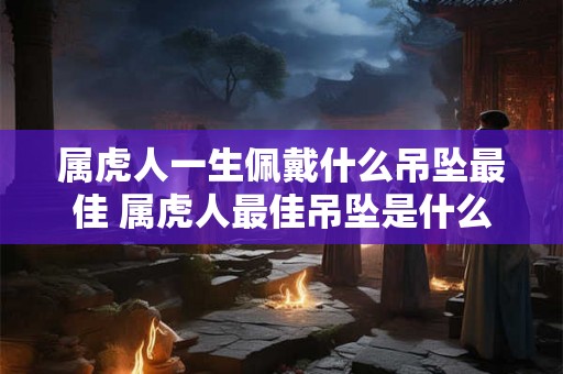 属虎人一生佩戴什么吊坠最佳 属虎人最佳吊坠是什么