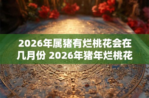 2026年属猪有烂桃花会在几月份 2026年猪年烂桃花月份
