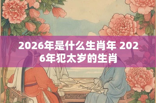 2026年是什么生肖年 2026年犯太岁的生肖