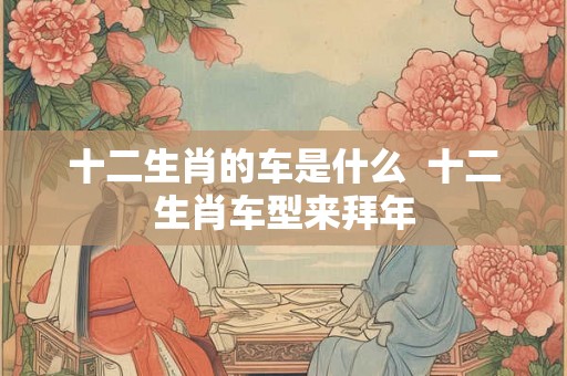 十二生肖的车是什么  十二生肖车型来拜年