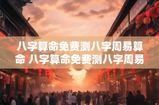 八字算命免费测八字周易算命 八字算命免费测八字周易算命是否可靠