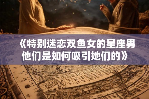 《特别迷恋双鱼女的星座男他们是如何吸引她们的》 《特别迷恋双鱼女的星座男他们是如何吸引她们的》